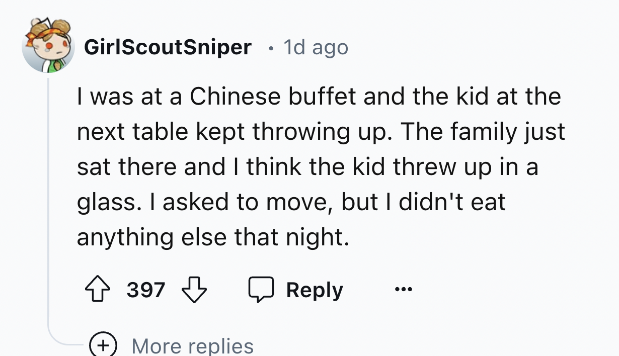 number - GirlScoutSniper 1d ago I was at a Chinese buffet and the kid at the next table kept throwing up. The family just sat there and I think the kid threw up in a glass. I asked to move, but I didn't eat anything else that night. 397 More replies ...